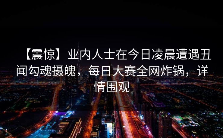 【震惊】业内人士在今日凌晨遭遇丑闻勾魂摄魄，每日大赛全网炸锅，详情围观