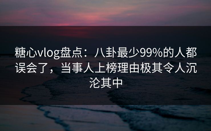 糖心vlog盘点：八卦最少99%的人都误会了，当事人上榜理由极其令人沉沦其中