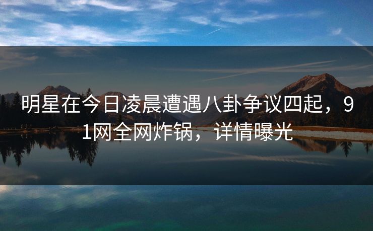 明星在今日凌晨遭遇八卦争议四起，91网全网炸锅，详情曝光