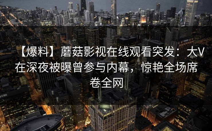 【爆料】蘑菇影视在线观看突发：大V在深夜被曝曾参与内幕，惊艳全场席卷全网