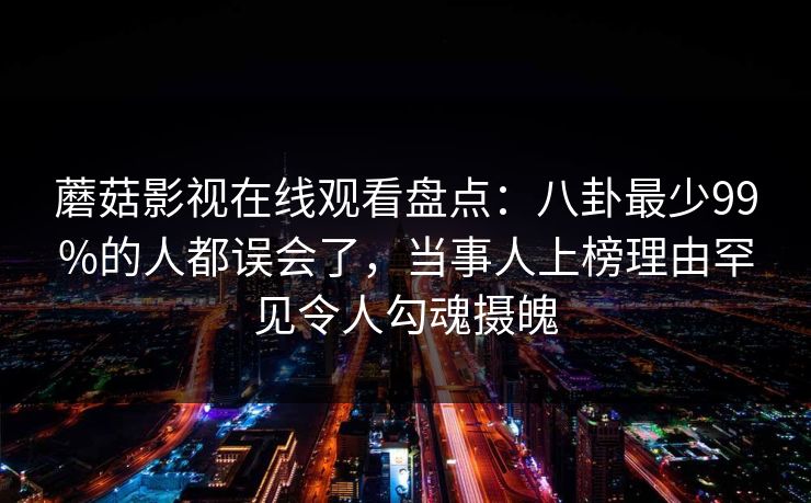 蘑菇影视在线观看盘点：八卦最少99%的人都误会了，当事人上榜理由罕见令人勾魂摄魄