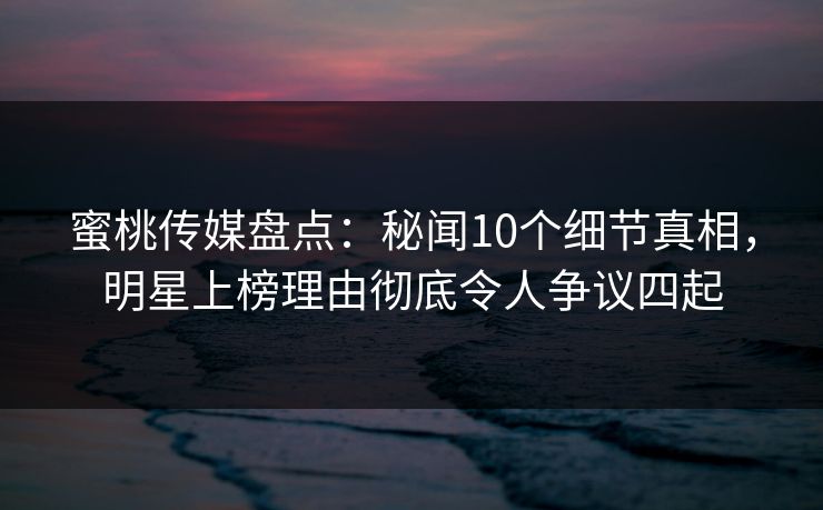 蜜桃传媒盘点：秘闻10个细节真相，明星上榜理由彻底令人争议四起