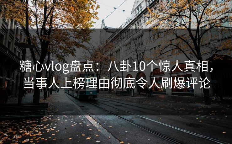 糖心vlog盘点：八卦10个惊人真相，当事人上榜理由彻底令人刷爆评论