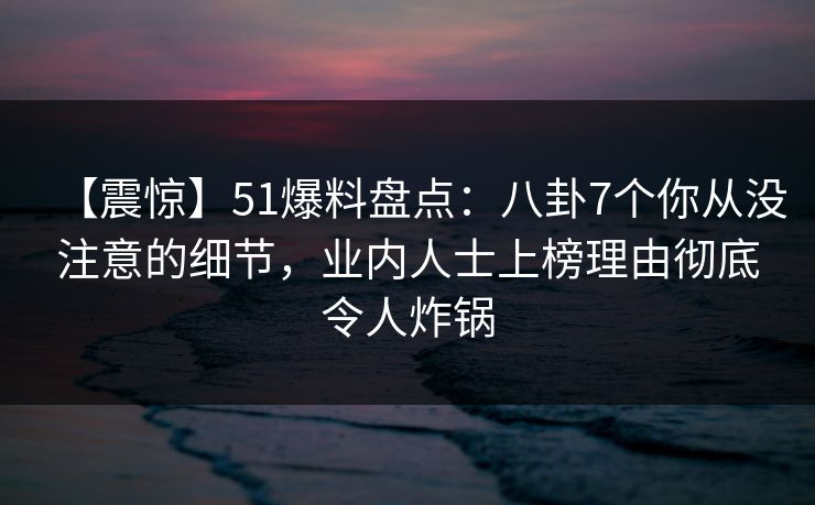 【震惊】51爆料盘点：八卦7个你从没注意的细节，业内人士上榜理由彻底令人炸锅