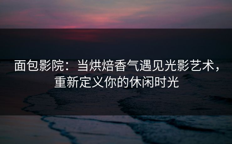 面包影院：当烘焙香气遇见光影艺术，重新定义你的休闲时光