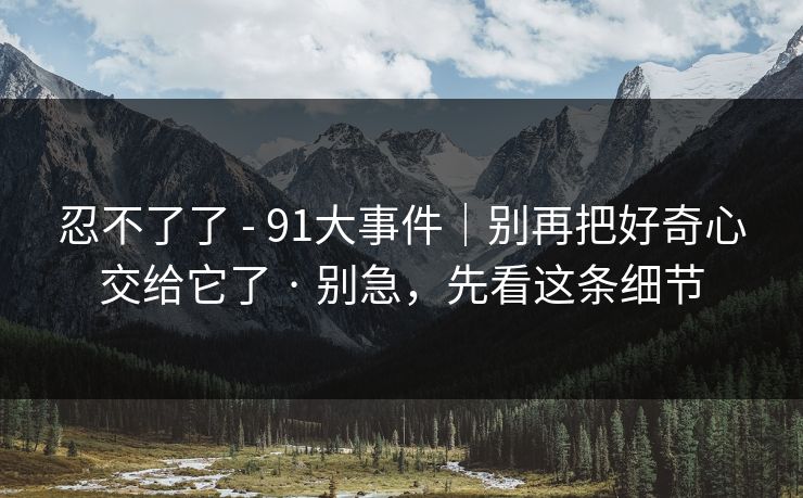 忍不了了 - 91大事件｜别再把好奇心交给它了 · 别急，先看这条细节