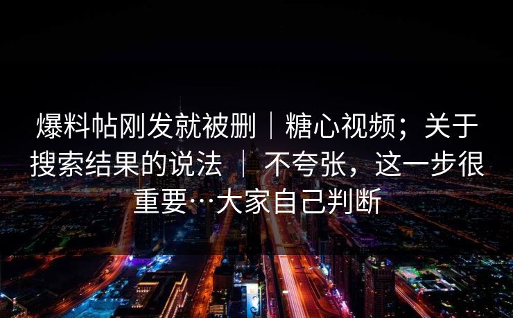 爆料帖刚发就被删｜糖心视频；关于搜索结果的说法 ｜ 不夸张，这一步很重要…大家自己判断