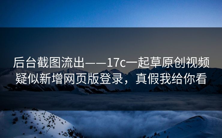 后台截图流出——17c一起草原创视频疑似新增网页版登录，真假我给你看