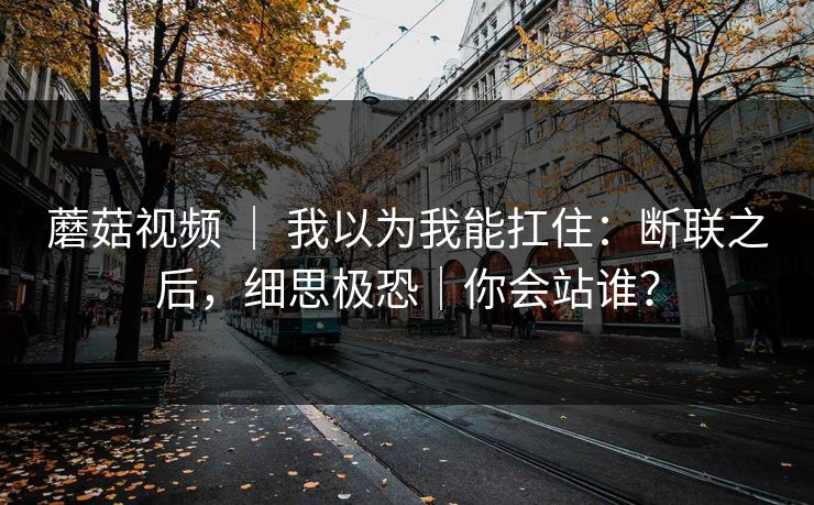 蘑菇视频 ｜ 我以为我能扛住：断联之后，细思极恐｜你会站谁？