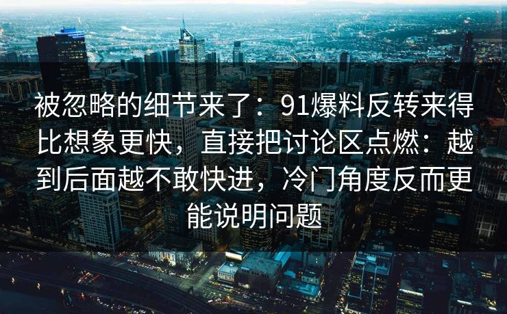 被忽略的细节来了:91爆料反转来得比想象更快,直接把讨论区点燃:越到后面越不敢快进,冷门角度反而更能说明问题 被忽略的细节来了:91爆料反转来得比想象更快,直接把讨论区点燃:越到后面越不敢快进,冷门角度反而更能说明问题