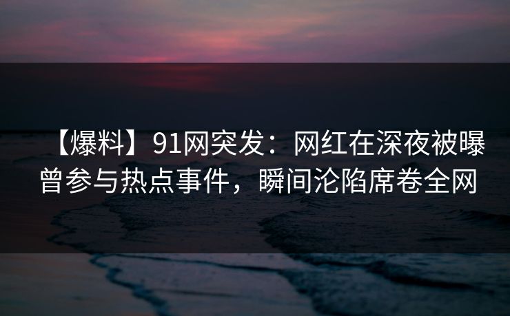 【爆料】91网突发：网红在深夜被曝曾参与热点事件，瞬间沦陷席卷全网